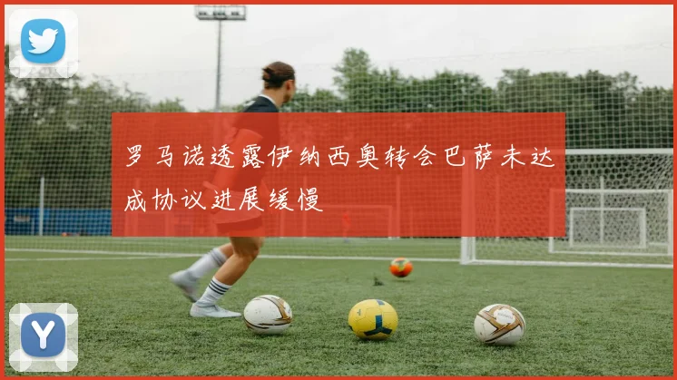 罗马诺透露伊纳西奥转会巴萨未达成协议进展缓慢
